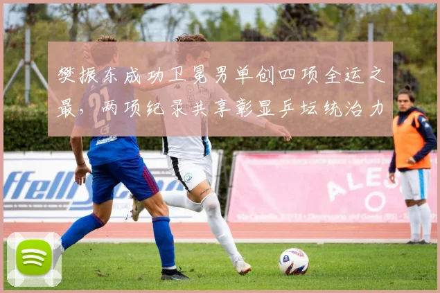 樊振东成功卫冕男单创四项全运之最，两项纪录共享彰显乒坛统治力